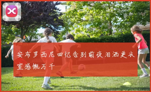 安布罗西尼回忆告别前夜泪洒更衣室感慨万千
