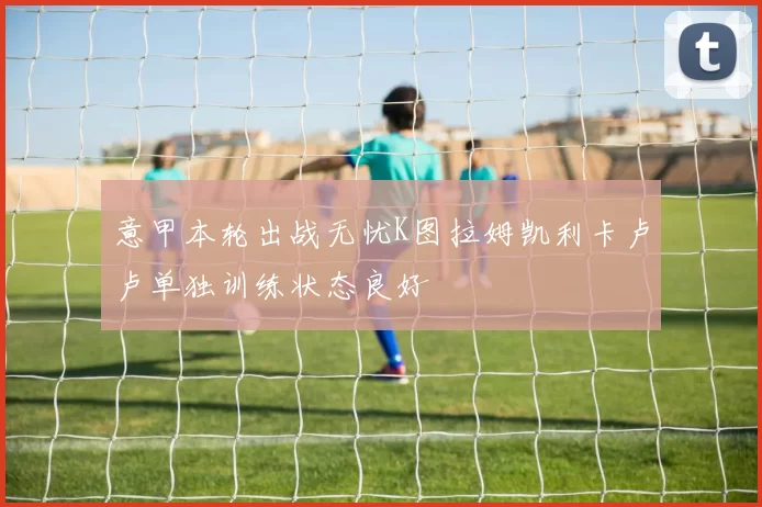 意甲本轮出战无忧K图拉姆凯利卡卢卢单独训练状态良好