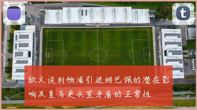 欧文谈利物浦引进姆巴佩的潜在影响及皇马更衣室矛盾的正常性