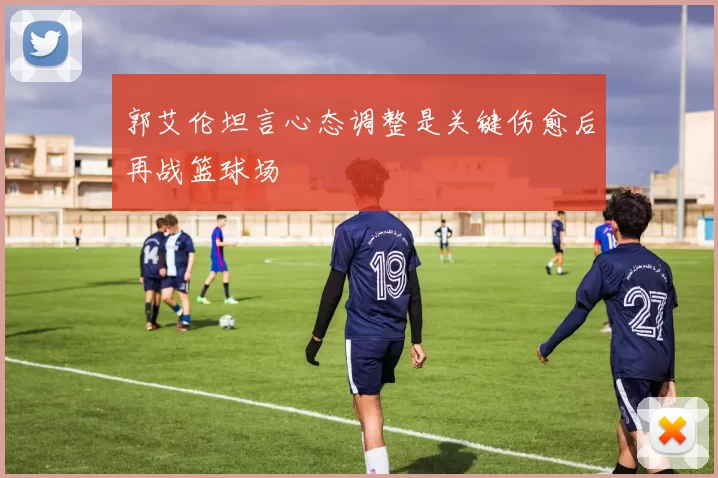 郭艾伦坦言心态调整是关键伤愈后再战篮球场