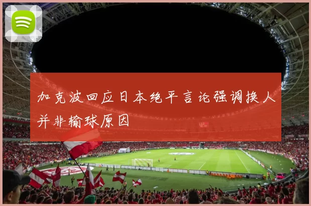 加克波回应日本绝平言论强调换人并非输球原因