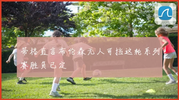 蒂格直言布伦森无人可挡这轮系列赛胜负已定