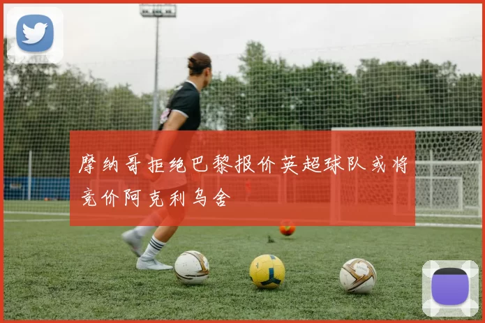 摩纳哥拒绝巴黎报价英超球队或将竞价阿克利乌舍