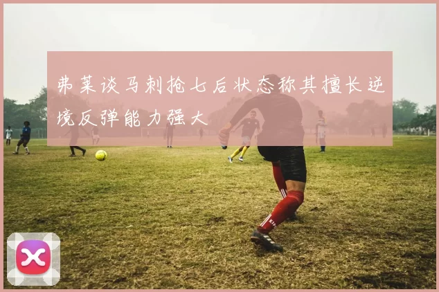 弗莱谈马刺抢七后状态称其擅长逆境反弹能力强大