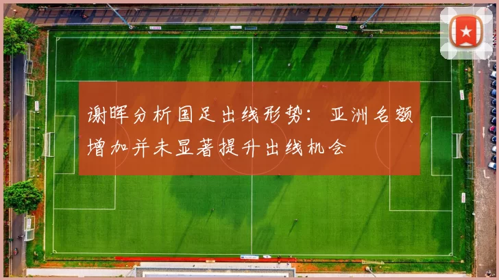 谢晖分析国足出线形势：亚洲名额增加并未显著提升出线机会