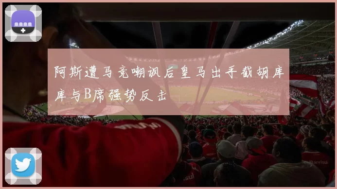 阿斯遭马竞嘲讽后皇马出手截胡库库与B席强势反击