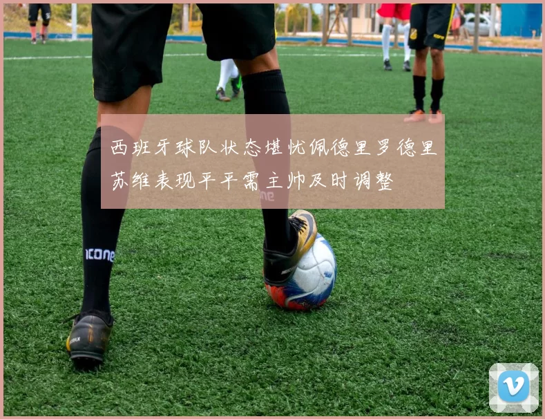 西班牙球队状态堪忧佩德里罗德里苏维表现平平需主帅及时调整