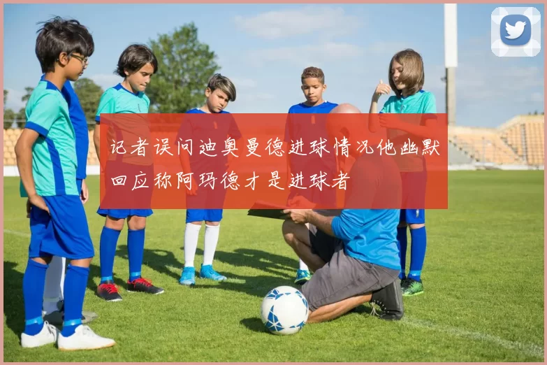 记者误问迪奥曼德进球情况他幽默回应称阿玛德才是进球者