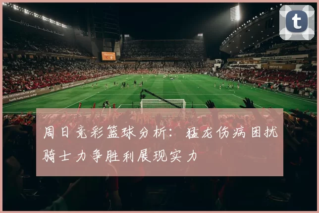 周日竞彩篮球分析：猛龙伤病困扰骑士力争胜利展现实力