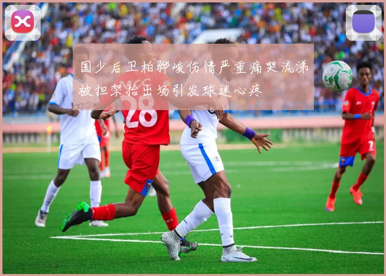国少后卫柏骅峻伤情严重痛哭流涕被担架抬出场引发球迷心疼